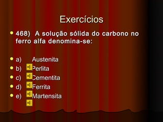 Exercícios
 468)  A solução sólida do carbono no
  ferro alfa denomina-se:

 a)     Austenita
 b)     Perlita
 c)     Cementita
 d)     Ferrita
 e)     Martensita
 