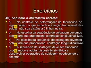 Exercícios
46) Assinale a afirmativa correta:
 a)    No controle de deformações da fabricação de
  vigas caixão o que importa é a seção transversal das
  soldas, não sua distância à linha neutra.
 b)    Na escolha da seqüência de soldagem devemos
  optar para que proporcione contração longitudinal livre.
 c)    Na escolha da seqüência de soldagem devemos
  optar para que proporcione contração longitudinal livre.
 d)    A seqüência de soldagem deve ser elaborada
  procurando-se adotar disposição simétrica e
  desenvolver operações de soldagem obedecendo a
  simetria.
 