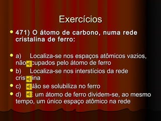 Exercícios
 471)  O átomo de carbono, numa rede
  cristalina de ferro:

 a)    Localiza-se nos espaços atômicos vazios,
  não ocupados pelo átomo de ferro
 b)    Localiza-se nos interstícios da rede
  cristalina
 c)    Não se solubiliza no ferro
 d)    E um átomo de ferro dividem-se, ao mesmo
  tempo, um único espaço atômico na rede
 