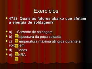 Exercícios
 472) Quais os fatores abaixo que afetam
  a energia de soldagem?

 a)   Corrente de soldagem
 b)   Espessura da peça soldada
 c)   Temperatura máxima atingida durante a
  soldagem
 d)   Todos
 e)    NRA
 