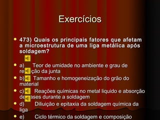 Exercícios
   473) Quais os principais fatores que afetam
    a microestrutura de uma liga metálica após
    soldagem?

   a)    Teor de umidade no ambiente e grau de
    restrição da junta
   b)     Tamanho e homogeneização do grão do
    material
   c)     Reações químicas no metal liquido e absorção
    de gases durante a soldagem
   d)     Diliuição e epitaxia da soldagem química da
    liga
   e)     Ciclo térmico da soldagem e composição
 