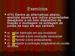 Exercícios
 474) Dentre as alternativas abaixo,
  assinale aquela que indica propriedades
  desejáveis a um bom dispositivo de
  fixação e montagem na soldagem de
  juntas de topo em aço carbono.

 a)   Ser fabricado em aço inoxidável
 b)   Permitir a livre contração transversal
 c)   Permitir o livre embicamento
 d)   Impedir a contração longitudinal do cordão
  de solda
 