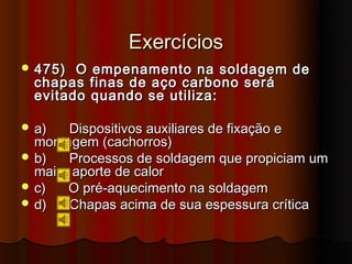 Exercícios
 475)  O empenamento na soldagem de
  chapas finas de aço carbono será
  evitado quando se utiliza:

 a)   Dispositivos auxiliares de fixação e
  montagem (cachorros)
 b)   Processos de soldagem que propiciam um
  maior aporte de calor
 c)   O pré-aquecimento na soldagem
 d)   Chapas acima de sua espessura crítica
 