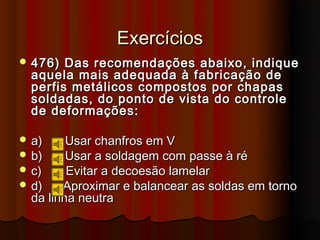 Exercícios
 476)  Das recomendações abaixo, indique
  aquela mais adequada à fabricação de
  perfis metálicos compostos por chapas
  soldadas, do ponto de vista do controle
  de deformações:

 a)     Usar chanfros em V
 b)     Usar a soldagem com passe à ré
 c)     Evitar a decoesão lamelar
 d)    Aproximar e balancear as soldas em torno
  da linha neutra
 