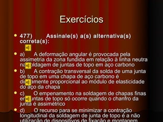 Exercícios
   477)     Assinale(s) a(s) alternativa(s)
    correta(s):

   a)    A deformação angular é provocada pela
    assimetria da zona fundida em relação à linha neutra
    na soldagem de juntas de topo em aço carbono
   b)    A contração transversal da solda de uma junta
    de topo em uma chapa de aço carbono é
    diretamente proporcional ao módulo de elasticidade
    do aço da chapa
   c)    O empenamento na soldagem de chapas finas
    em juntas de topo só ocorre quando o chanfro da
    junta é assimétrico
   d)    O recurso para se minimizar a contração
    longitudinal da soldagem de junta de topo é a não
 