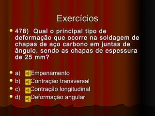 Exercícios
 478) Qual o principal tipo de
  deformação que ocorre na soldagem de
  chapas de aço carbono em juntas de
  ângulo, sendo as chapas de espessura
  de 25 mm?

 a)     Empenamento
 b)     Contração transversal
 c)     Contração longitudinal
 d)     Deformação angular
 