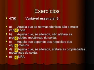 Exercícios
   479)       Variável essencial é:

   a)    Aquela que as normas técnicas dão a maior
    importância
   b)    Aquela que, se alterada, não afetará as
    propriedades mecânicas da solda.
   c)    Aquela que depende dos requisitos dos
    equipamentos
   d)    Aquela que, se alterada, afetará as propriedades
    mecânicas da solda.
   e)     NRA
 