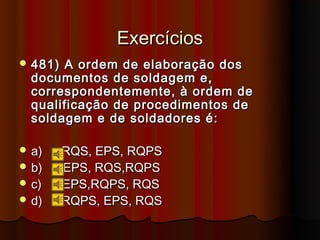 Exercícios
 481) A ordem de elaboração dos
  documentos de soldagem e,
  correspondentemente, à ordem de
  qualificação de procedimentos de
  soldagem e de soldadores é:

 a)     RQS, EPS, RQPS
 b)     EPS, RQS,RQPS
 c)     EPS,RQPS, RQS
 d)     RQPS, EPS, RQS
 