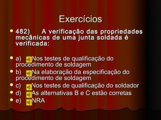 Exercícios
 482)     A verificação das propriedades
  mecânicas de uma junta soldada é
  verificada:

 a)   Nos testes de qualificação do
  procedimento de soldagem
 b)   Na elaboração da especificação do
  procedimento de soldagem
 c)   Nos testes de qualificação do soldador
 d)   As alternativas B e C estão corretas
 e)   NRA
 