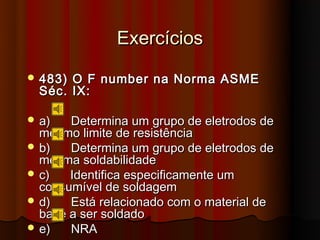 Exercícios
 483) O F number na Norma ASME
  Séc. IX:

 a)   Determina um grupo de eletrodos de
  mesmo limite de resistência
 b)   Determina um grupo de eletrodos de
  mesma soldabilidade
 c)   Identifica especificamente um
  consumível de soldagem
 d)   Está relacionado com o material de
  base a ser soldado
 e)   NRA
 