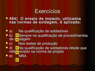 Exercícios
 484) O ensaio de impacto, utilizados
  nas normas de soldagem, é aplicado:

 a)    Na qualificação de soldadores
 b)    Sempre na qualificação de procedimentos
  de soldagem
 c)    Nos testes de produção
 d)    Na qualificação de soldadores desde que
  referenciado na norma de projeto
 e)    NRA
 