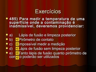Exercícios
 485) Para medir a temperatura de uma
  superfície onde a contaminação é
  inadmissível, deveremos providenciar:

 a)   Lápis de fusão e limpeza posterior
 b)   Pirômetro de contato
 c)   Impossível medir a medição
 d)   Lápis de fusão sem limpeza posterior
 e)   Tanto lápis de fusão quanto pirômetro de
  contato poderão ser utilizados
 