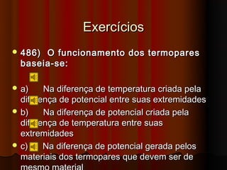 Exercícios
 486) O funcionamento dos termopares
  baseia-se:

 a)    Na diferença de temperatura criada pela
  diferença de potencial entre suas extremidades
 b)    Na diferença de potencial criada pela
  diferença de temperatura entre suas
  extremidades
 c)    Na diferença de potencial gerada pelos
  materiais dos termopares que devem ser de
 