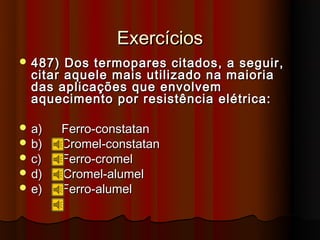 Exercícios
 487)  Dos termopares citados, a seguir,
  citar aquele mais utilizado na maioria
  das aplicações que envolvem
  aquecimento por resistência elétrica:

 a)     Ferro-constatan
 b)     Cromel-constatan
 c)     Ferro-cromel
 d)     Cromel-alumel
 e)     Ferro-alumel
 