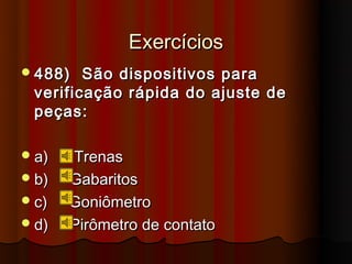 Exercícios
 488)  São dispositivos para
 verificação rápida do ajuste de
 peças:

 a)   Trenas
 b)   Gabaritos
 c)   Goniômetro
 d)   Pirômetro de contato
 