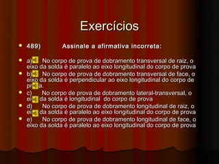 Exercícios
   489)         Assinale a afirmativa incorreta:

   a)    No corpo de prova de dobramento transversal de raiz, o
    eixo da solda é paralelo ao eixo longitudinal do corpo de prova
   b)    No corpo de prova de dobramento transversal de face, o
    eixo da solda é perpendicular ao eixo longitudinal do corpo de
    prova.
   c)    No corpo de prova de dobramento lateral-transversal, o
    eixo da solda é longitudinal do corpo de prova
   d)    No corpo de prova de dobramento longitudinal de raiz, o
    eixo da solda é paralelo ao eixo longitudinal do corpo de prova
   e)    No corpo de prova de dobramento longitudinal de face, o
    eixo da solda é paralelo ao eixo longitudinal do corpo de prova
 