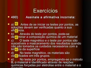 Exercícios
   490)      Assinale a afirmativa incorreta:

   a)      Antes de se iniciar os testes por pontos, as
    soluções devem ser verificadas quanto a sua
    eficiência.
   b)     Através do teste por pontos, pode-se
    determinar a composição química de um material
   c)     O teste magnético e o teste por pontos são
    suscetíveis a mascaramento dos resultados quando
    não são tomados os cuidados necessários com a
    limpeza da superfície
   d)     No teste magnético, os materiais são
    classificados em três grupos.
   e)     No teste por pontos, empregando-se o método
    B, o material é identificado através de reações
    químicas forçadas por eletrolise entre o material e o
 
