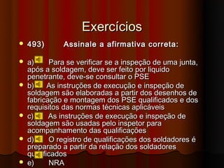 Exercícios
   493)       Assinale a afirmativa correta:

   a)     Para se verificar se a inspeção de uma junta,
    após a soldagem, deve ser feito por liquido
    penetrante, deve-se consultar o PSE
   b)     As instruções de execução e inspeção de
    soldagem são elaboradas a partir dos desenhos de
    fabricação e montagem dos PSE qualificados e dos
    requisitos das normas técnicas aplicáveis
   c)     As instruções de execução e inspeção de
    soldagem são usadas pelo inspetor para
    acompanhamento das qualificações
   d)     O registro de qualificações dos soldadores é
    preparado a partir da relação dos soldadores
    qualificados
   e)     NRA
 