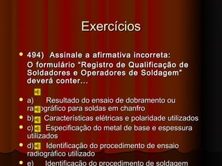 Exercícios
   494) Assinale a afirmativa incorreta:
    O formulário “Registro de Qualificação de
    Soldadores e Operadores de Soldagem”
    deverá conter...

   a)     Resultado do ensaio de dobramento ou
    radiográfico para soldas em chanfro
   b) Características elétricas e polaridade utilizados
   c)     Especificação do metal de base e espessura
    utilizados
   d)     Identificação do procedimento de ensaio
    radiográfico utilizado
   e)     Identificação do procedimento de soldagem
 