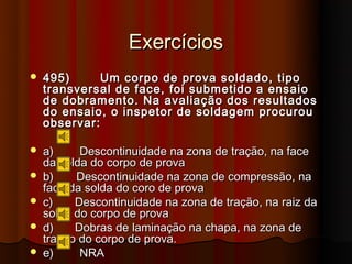 Exercícios
   495)      Um corpo de prova soldado, tipo
    transversal de face, foi submetido a ensaio
    de dobramento. Na avaliação dos resultados
    do ensaio, o inspetor de soldagem procurou
    observar:

   a)     Descontinuidade na zona de tração, na face
    da solda do corpo de prova
   b)    Descontinuidade na zona de compressão, na
    face da solda do coro de prova
   c)    Descontinuidade na zona de tração, na raiz da
    solda do corpo de prova
   d)    Dobras de laminação na chapa, na zona de
    tração do corpo de prova.
   e)     NRA
 