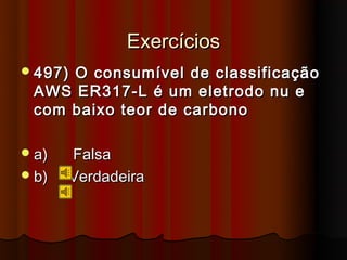 Exercícios
 497)
     O consumível de classificação
 AWS ER317-L é um eletrodo nu e
 com baixo teor de carbono

 a)   Falsa
 b)   Verdadeira
 