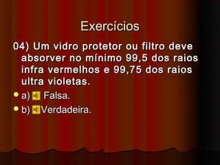 Exercícios
04) Um vidro protetor ou filtro deve
  absorver no mínimo 99,5 dos raios
  infra vermelhos e 99,75 dos raios
  ultra violetas.
 a)   Falsa.
 b) Verdadeira.
 