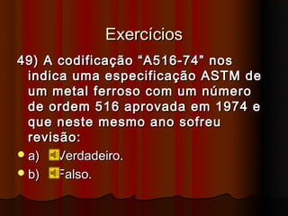 Exercícios
49) A codificação “A516-74” nos
  indica uma especificação ASTM de
  um metal ferroso com um número
  de ordem 516 aprovada em 1974 e
  que neste mesmo ano sofreu
  revisão:
 a)   Verdadeiro.
 b)   Falso.
 