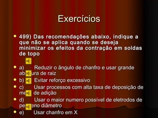 Exercícios
   499) Das recomendações abaixo, indique a
    que não se aplica quando se deseja
    minimizar os efeitos da contração em soldas
    de topo

   a)    Reduzir o ângulo de chanfro e usar grande
    abertura de raiz
   b)    Evitar reforço excessivo
   c)    Usar processos com alta taxa de deposição de
    metal de adição
   d)    Usar o maior numero possível de eletrodos de
    pequeno diâmetro
   e)    Usar chanfro em X
 