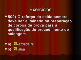 Exercícios
 500)O reforço da solda sempre
 deve ser eliminado na preparação
 de corpos de prova para a
 qualificação de procedimento de
 soldagem

 a)   Verdadeira
 b)   Falsa
 