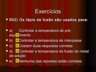Exercícios
 502)   Os lápis de fusão são usados para:

 a)   Controlar a temperatura de pré-
  aquecimento
 b)   Controlar a temperatura de interpasse
 c)   Existem duas respostas corretas
 d)   Controlar a temperatura de fusão do metal
  de adição
 e)   Nenhuma das repostas estão corretas
 