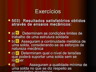 Exercícios
 503)  Resultados satisfatórios obtidos
  através de ensaios mecânicos:

 a)     Determinam as condições limites de
  trabalho de uma estrutura soldada
 b)    Asseguram a continuidade metálica de
  uma solda, considerando-se os esforços de
  natureza mecânica
 c)    Determinam qual o nível de tensões
  que poderá suportar uma solda sem se
  romper
 d)         Asseguram a qualidade mínima de
  uma solda no que se diz respeito as
 
