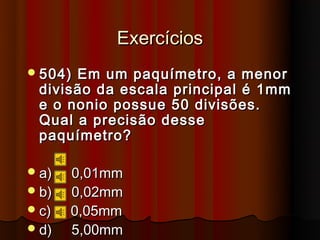 Exercícios
 504)Em um paquímetro, a menor
 divisão da escala principal é 1mm
 e o nonio possue 50 divisões.
 Qual a precisão desse
 paquímetro?

 a)   0,01mm
 b)   0,02mm
 c)   0,05mm
 d)   5,00mm
 