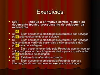 Exercícios
   506)       Indique a afirmativa correta relativa ao
    documento técnico procedimento de soldagem da
    executante

   a)     É um documento emitido pela executante dos serviços
    para cada equipamento a ser soldado
   b)     É um documento emitido pela executante dos serviços
    que contém as variáveis essenciais e não essenciais dos
    processos de soldagem
   c)    É um documento emitido pela Petrobrás que fornece ao
    soldador/operador de soldagem os dados para a qualificação
    do procedimento de soldagem
   d)     Existem duas afirmativas corretas
   e)     É um documento emitido pela Petrobrás com a s
    informações de com se deve ser executada a soldagem
 
