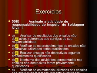 Exercícios
   508)     Assinale a atividade de
    responsabilidade do Inspetor de Soldagem
    Nível I

   a)     Analisar os resultados dos ensaios não-
    destrutivos referentes aos serviços de sua
    responsabilidade
   b)     Verificar se os procedimentos de ensaios não-
    destrutivos utilizados estão qualificados
   c)     Realizar ensaios não-destrutivos segundo
    procedimentos qualificados
   d)     Nenhuma das atividades apresentadas nos
    ensaios não-destrutivos foram previamente
    qualificados
   e)     Verificar se os materiais utilizados nos ensaios
 