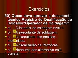 Exercícios
50) Quem deve aprovar o documento
  técnico Registro de Qualificação de
  Soldador/Operador de Soldagem?
 a)   O inspetor de soldagem nível II.
 b)   A executante da soldagem.
 c)   A executante dos ensaios
  mecânicos.
 d)   A fiscalização da Petrobrás .
 e)   Nenhuma das alternativa está
  correta.
 