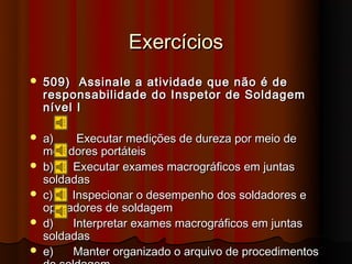 Exercícios
   509) Assinale a atividade que não é de
    responsabilidade do Inspetor de Soldagem
    nível I

   a)    Executar medições de dureza por meio de
    medidores portáteis
   b)   Executar exames macrográficos em juntas
    soldadas
   c)   Inspecionar o desempenho dos soldadores e
    operadores de soldagem
   d)   Interpretar exames macrográficos em juntas
    soldadas
   e)   Manter organizado o arquivo de procedimentos
 