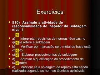 Exercícios
   510) Assinale a atividade de
    responsabilidade do Inspetor de Soldagem
    nível I

   a)    Interpretar requisitos de normas técnicas no
    que se refere a soldagem
   b)    Verificar por marcação se o metal de base está
    correto
   c)     Elaborar procedimentos de soldagem
   d)    Aprovar a qualificação do procedimento de
    soldagem
   e)    Verificar se a soldagem de reparo está sendo
    realizada segundo as normas técnicas aplicáveis
 