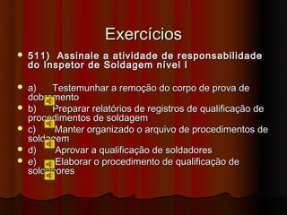Exercícios
   511) Assinale    a atividade de responsabilidade
    do Inspetor de   Soldagem nível I

   a)   Testemunhar a remoção do corpo de prova de
    dobramento
   b)   Preparar relatórios de registros de qualificação de
    procedimentos de soldagem
   c)    Manter organizado o arquivo de procedimentos de
    soldagem
   d)    Aprovar a qualificação de soldadores
   e)    Elaborar o procedimento de qualificação de
    soldadores
 
