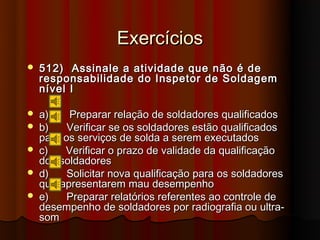Exercícios
   512) Assinale a atividade que não é de
    responsabilidade do Inspetor de Soldagem
    nível I

   a)    Preparar relação de soldadores qualificados
   b)    Verificar se os soldadores estão qualificados
    para os serviços de solda a serem executados
   c)   Verificar o prazo de validade da qualificação
    dos soldadores
   d)    Solicitar nova qualificação para os soldadores
    que apresentarem mau desempenho
   e)    Preparar relatórios referentes ao controle de
    desempenho de soldadores por radiografia ou ultra-
    som
 