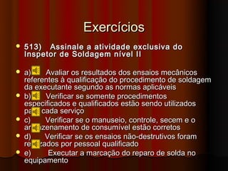 Exercícios
   513) Assinale a atividade exclusiva do
    Inspetor de Soldagem nível II

   a)     Avaliar os resultados dos ensaios mecânicos
    referentes à qualificação do procedimento de soldagem
    da executante segundo as normas aplicáveis
   b)     Verificar se somente procedimentos
    especificados e qualificados estão sendo utilizados
    para cada serviço
   c)     Verificar se o manuseio, controle, secem e o
    armazenamento de consumível estão corretos
   d)     Verificar se os ensaios não-destrutivos foram
    realizados por pessoal qualificado
   e)      Executar a marcação do reparo de solda no
    equipamento
 