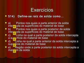Exercícios
   514)   Define-se raiz de solda como...

   a)     Pontos nos quais a parte anterior da solda
    intercepta as superfícies do material de base
   b)     Pontos nos quais a parte posterior da solda
    intercepta as superfícies do material de base
   c)     Linha na qual a parte posterior da solda intercepta
    a superfície do material de base
   d)    Linha na qual a parte anterior da solda intercepta a
    superfície do material de base
   e)    Região onde a parte posterior da solda intercepta a
    margem da solda
 