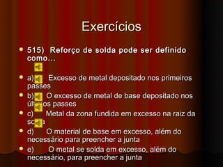 Exercícios
   515) Reforço de solda pode ser definido
    como...

   a)    Excesso de metal depositado nos primeiros
    passes
   b)    O excesso de metal de base depositado nos
    últimos passes
   c)    Metal da zona fundida em excesso na raiz da
    solda
   d)    O material de base em excesso, além do
    necessário para preencher a junta
   e)    O metal se solda em excesso, além do
    necessário, para preencher a junta
 