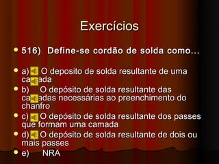 Exercícios
 516)   Define-se cordão de solda como...

 a)   O deposito de solda resultante de uma
  camada
 b)   O depósito de solda resultante das
  camadas necessárias ao preenchimento do
  chanfro
 c)   O depósito de solda resultante dos passes
  que formam uma camada
 d)   O depósito de solda resultante de dois ou
  mais passes
 e)   NRA
 