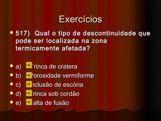 Exercícios
 517)  Qual o tipo de descontinuidade que
  pode ser localizada na zona
  termicamente afetada?

 a)   Trinca de cratera
 b)   Porosidade vermiforme
 c)   Inclusão de escória
 d)   Trinca sob cordão
 e)   Falta de fusão
 