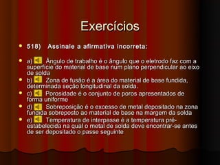 Exercícios
   518)   Assinale a afirmativa incorreta:

   a)     Ângulo de trabalho é o ângulo que o eletrodo faz com a
    superfície do material de base num plano perpendicular ao eixo
    de solda
   b)     Zona de fusão é a área do material de base fundida,
    determinada seção longitudinal da solda.
   c)     Porosidade é o conjunto de poros apresentados de
    forma uniforme
   d)     Sobreposição é o excesso de metal depositado na zona
    fundida sobreposto ao material de base na margem da solda
   e)     Temperatura de interpasse é a temperatura pré-
    estabelecida na qual o metal de solda deve encontrar-se antes
    de ser depositado o passe seguinte
 
