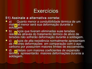 Exercícios
51) Assinale a alternativa correta:
 a)    Quanto menor a condutibilidade térmica de um
  material menor será sua deformação durante a
  soldagem.
 b)    Aços que tiveram eliminadas suas tensões
  residuais através do tratamento térmico de alivio de
  tensões não sofrerão deformação durante a soldagem.
 c)    Aços de alta resistência normalmente apresentam
  as maiores deformações em comparação com o aço
  carbono por possuírem maiores limites de escoamento.
 d)    Metais com maiores coeficientes de expansão
  térmica apresentarão maiores deformações durante a
  soldagem.
 