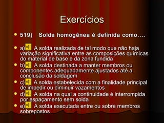Exercícios
   519)   Solda homogênea é definida como....

   a)    A solda realizada de tal modo que não haja
    variação significativa entre as composições químicas
    do material de base e da zona fundida
   b)    A solda destinada a manter membros ou
    componentes adequadamente ajustados até a
    conclusão da soldagem
   c)    A solda estabelecida com a finalidade principal
    de impedir ou diminuir vazamentos
   d)    A solda na qual a continuidade é interrompida
    por espaçamento sem solda
   e)    A solda executada entre ou sobre membros
    sobrepostos
 