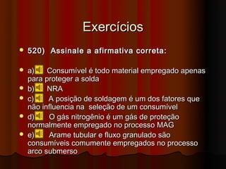 Exercícios
   520) Assinale a afirmativa correta:

   a)    Consumível é todo material empregado apenas
    para proteger a solda
   b)    NRA
   c)    A posição de soldagem é um dos fatores que
    não influencia na seleção de um consumível
   d)    O gás nitrogênio é um gás de proteção
    normalmente empregado no processo MAG
   e)    Arame tubular e fluxo granulado são
    consumíveis comumente empregados no processo
    arco submerso
 