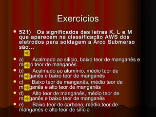Exercícios
   521) Os significados das letras K, L e M
    que aparecem na classificação AWS dos
    eletrodos para soldagem a Arco Submerso
    são...

   a)   Acalmado ao silício, baixo teor de manganês e
    médio teor de manganês
   b)   Acalmado ao alumínio, médio teor de
    manganês e baixo teor de manganês
   c)  Baixo teor de manganês, médio teor de
    manganês e alto teor de manganês
   d)   Alto teor de manganês, médio teor de
    manganês e baixo teor de manganês
   e)   Baixo teor de carbono, médio teor de
    manganês e alto teor de silício
 
