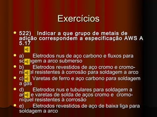 Exercícios
   522) Indicar a que grupo de metais de
    adição correspondem a especificação AWS A
    5.17

   a)    Eletrodos nus de aço carbono e fluxos para
    soldagem a arco submerso
   b)    Eletrodos revestidos de aço cromo e cromo-
    níquel resistentes à corrosão para soldagem a arco
   c)    Varetas de ferro e aço carbono para soldagem
    a gás
   d)    Eletrodos nus e tubulares para soldagem a
    arco e varetas de solda de aços cromo e cromo-
    níquel resistentes à corrosão
   e)    Eletrodos revestidos de aço de baixa liga para
    soldagem a arco
 